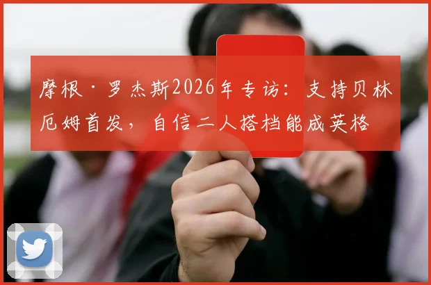 摩根·罗杰斯2026年专访：支持贝林厄姆首发，自信二人搭档能成英格兰中场答案
